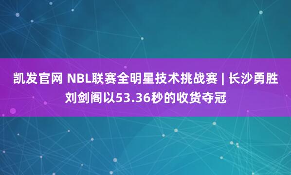 凯发官网 NBL联赛全明星技术挑战赛 | 长沙勇胜刘剑阁以53.36秒的收货夺冠