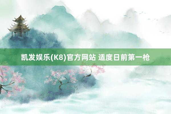 凯发娱乐(K8)官方网站 适度日前第一枪