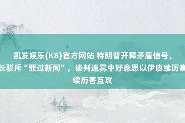 凯发娱乐(K8)官方网站 特朗普开释矛盾信号，伊议长驳斥“罪过新闻”，谈判迷雾中好意思以伊赓续历害互攻