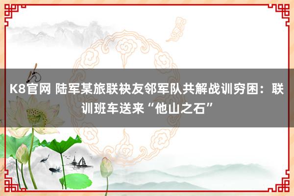 K8官网 陆军某旅联袂友邻军队共解战训穷困：联训班车送来“他山之石”