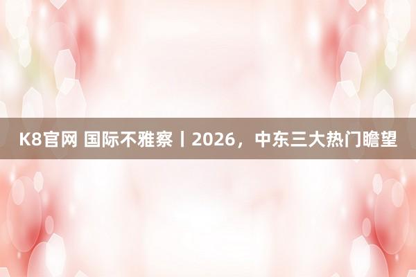 K8官网 国际不雅察丨2026，中东三大热门瞻望