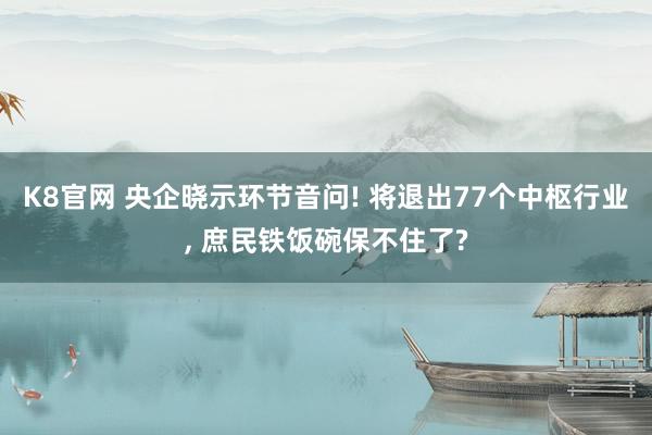 K8官网 央企晓示环节音问! 将退出77个中枢行业, 庶民铁饭碗保不住了?