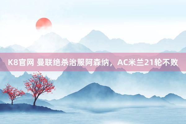 K8官网 曼联绝杀治服阿森纳，AC米兰21轮不败