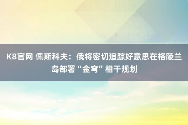 K8官网 佩斯科夫：俄将密切追踪好意思在格陵兰岛部署“金穹”相干规划