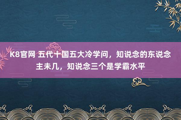 K8官网 五代十国五大冷学问，知说念的东说念主未几，知说念三个是学霸水平