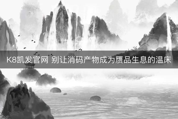 K8凯发官网 别让消码产物成为赝品生息的温床