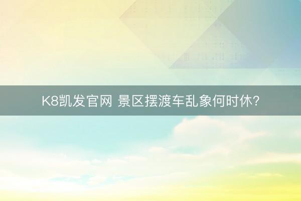 K8凯发官网 景区摆渡车乱象何时休？