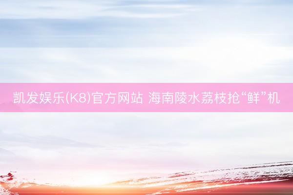 凯发娱乐(K8)官方网站 海南陵水荔枝抢“鲜”机