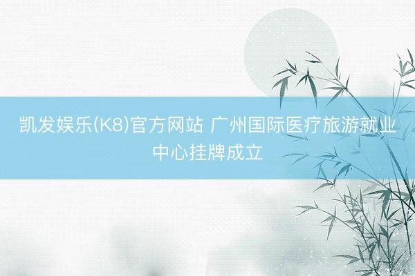 凯发娱乐(K8)官方网站 广州国际医疗旅游就业中心挂牌成立