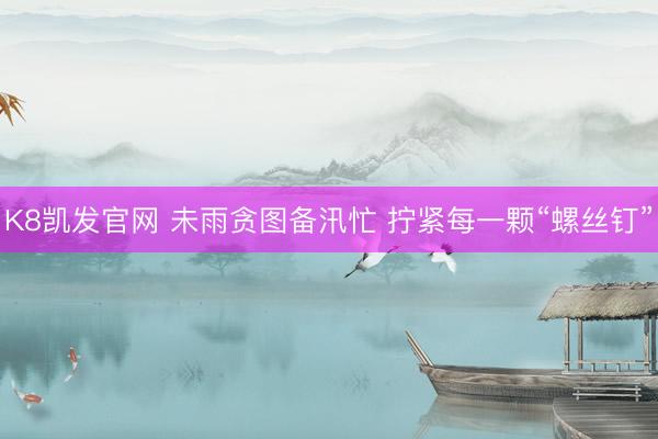 K8凯发官网 未雨贪图备汛忙 拧紧每一颗“螺丝钉”