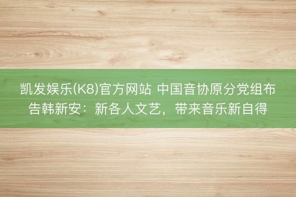 凯发娱乐(K8)官方网站 中国音协原分党组布告韩新安：新各人文艺，带来音乐新自得