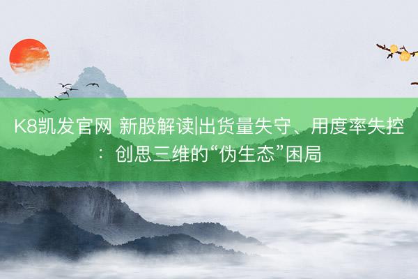 K8凯发官网 新股解读|出货量失守、用度率失控：创思三维的“伪生态”困局