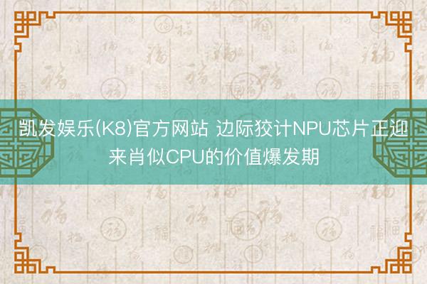 凯发娱乐(K8)官方网站 边际狡计NPU芯片正迎来肖似CPU的价值爆发期