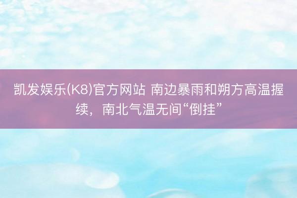 凯发娱乐(K8)官方网站 南边暴雨和朔方高温握续，南北气温无间“倒挂”