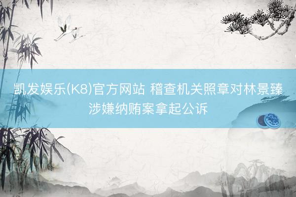 凯发娱乐(K8)官方网站 稽查机关照章对林景臻涉嫌纳贿案拿起公诉