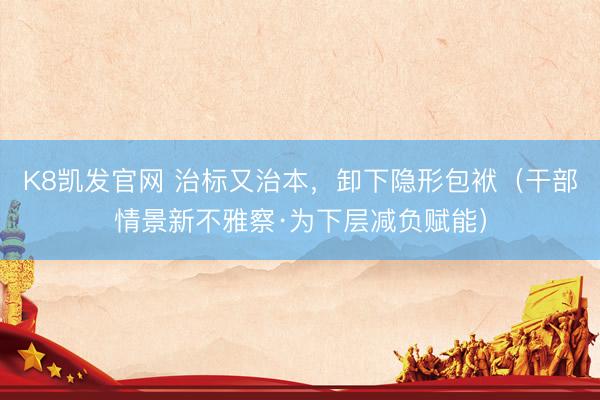 K8凯发官网 治标又治本，卸下隐形包袱（干部情景新不雅察·为下层减负赋能）