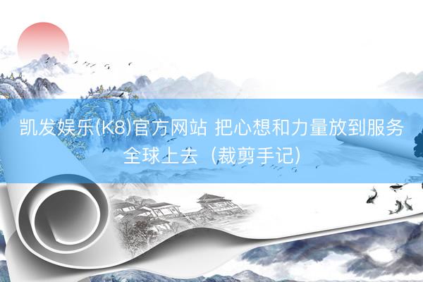 凯发娱乐(K8)官方网站 把心想和力量放到服务全球上去（裁剪手记）