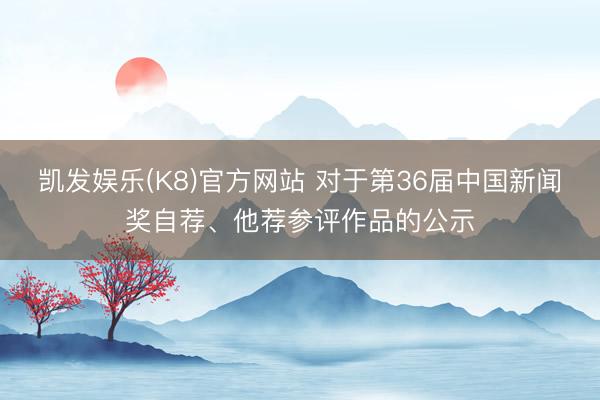凯发娱乐(K8)官方网站 对于第36届中国新闻奖自荐、他荐参评作品的公示