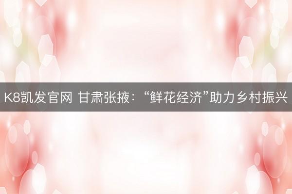 K8凯发官网 甘肃张掖：“鲜花经济”助力乡村振兴