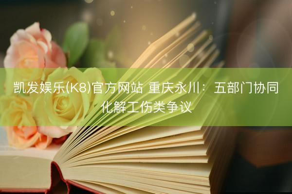 凯发娱乐(K8)官方网站 重庆永川：五部门协同化解工伤类争议