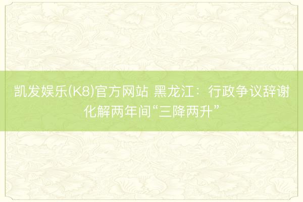 凯发娱乐(K8)官方网站 黑龙江：行政争议辞谢化解两年间“三降两升”