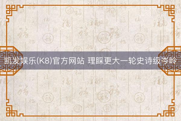 凯发娱乐(K8)官方网站 理睬更大一轮史诗级岑岭