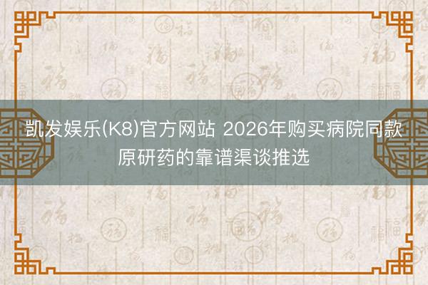 凯发娱乐(K8)官方网站 2026年购买病院同款原研药的靠谱渠谈推选