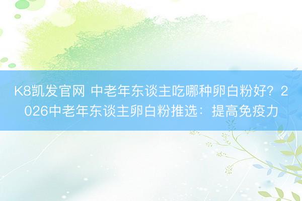 K8凯发官网 中老年东谈主吃哪种卵白粉好？2026中老年东谈主卵白粉推选：提高免疫力