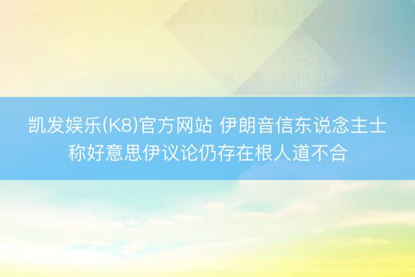 凯发娱乐(K8)官方网站 伊朗音信东说念主士称好意思伊议论仍存在根人道不合