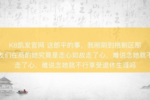 K8凯发官网 这郎平的事,我刚刷到挑剔区那一眼,有点炸,网友们在商酌她究竟是走心如故走了心,难说念她就不行享受退休生涯吗