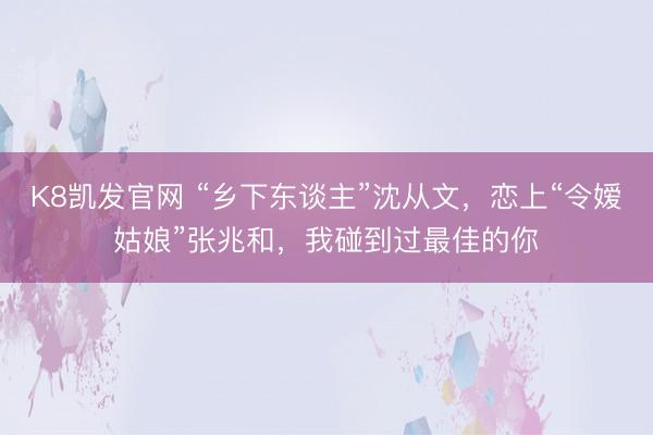 K8凯发官网 “乡下东谈主”沈从文，恋上“令嫒姑娘”张兆和，我碰到过最佳的你