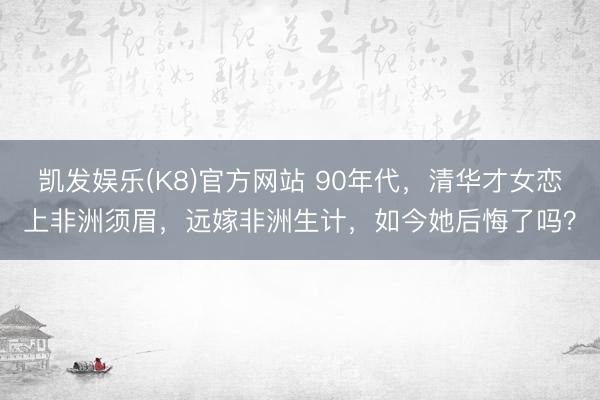 凯发娱乐(K8)官方网站 90年代,清华才女恋上非洲须眉,远嫁非洲生计,如今她后悔了吗?