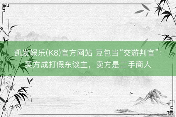凯发娱乐(K8)官方网站 豆包当“交游判官”：买方成打假东谈主，卖方是二手商人