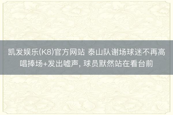 凯发娱乐(K8)官方网站 泰山队谢场球迷不再高唱捧场+发出嘘声， 球员默然站在看台前