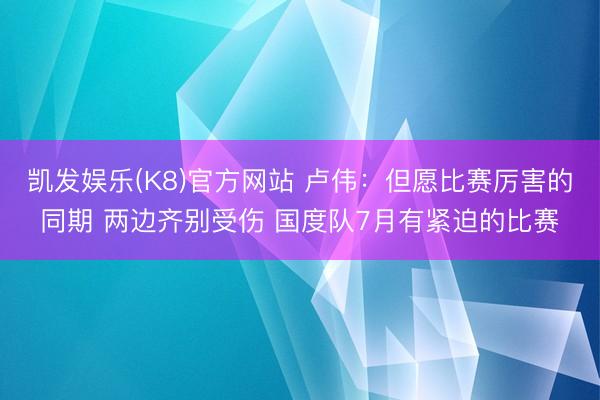 凯发娱乐(K8)官方网站 卢伟：但愿比赛厉害的同期 两边齐别受伤 国度队7月有紧迫的比赛