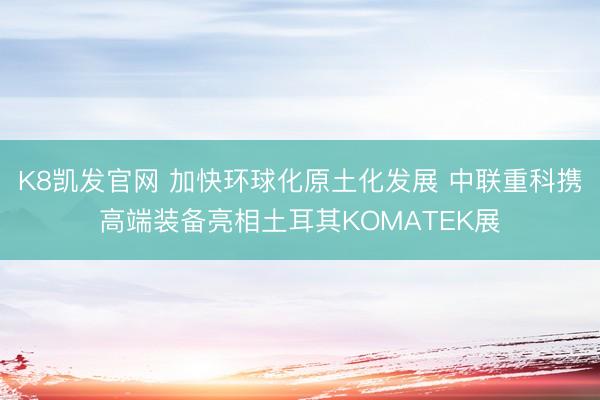 K8凯发官网 加快环球化原土化发展 中联重科携高端装备亮相土耳其KOMATEK展