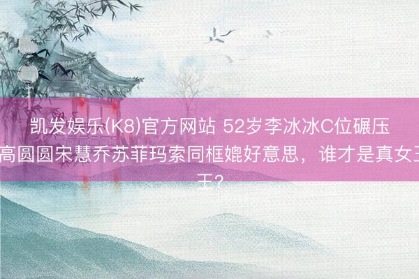 凯发娱乐(K8)官方网站 52岁李冰冰C位碾压!高圆圆宋慧乔苏菲玛索同框媲好意思,谁才是真女王?