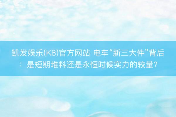 凯发娱乐(K8)官方网站 电车“新三大件”背后：是短期堆料还是永恒时候实力的较量?