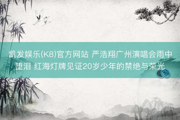 凯发娱乐(K8)官方网站 严浩翔广州演唱会雨中堕泪 红海灯牌见证20岁少年的禁绝与荣光