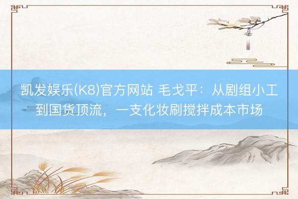 凯发娱乐(K8)官方网站 毛戈平：从剧组小工到国货顶流，一支化妆刷搅拌成本市场