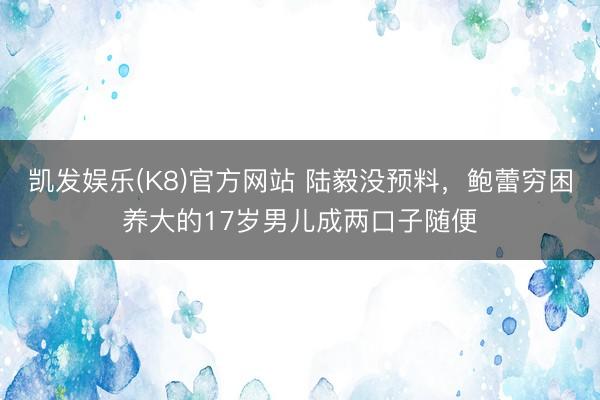 凯发娱乐(K8)官方网站 陆毅没预料，鲍蕾穷困养大的17岁男儿成两口子随便