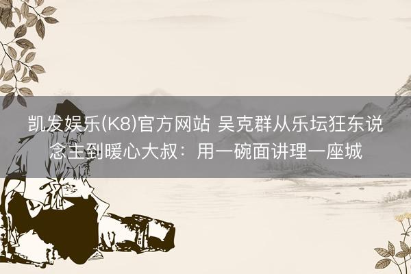 凯发娱乐(K8)官方网站 吴克群从乐坛狂东说念主到暖心大叔：用一碗面讲理一座城