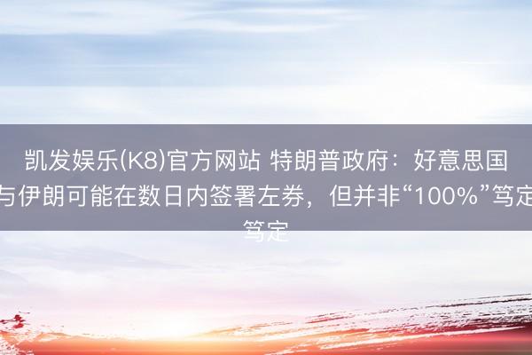 凯发娱乐(K8)官方网站 特朗普政府：好意思国与伊朗可能在数日内签署左券，但并非“100%”笃定