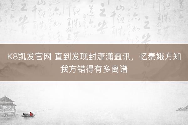K8凯发官网 直到发现封潇潇噩讯，忆秦娥方知我方错得有多离谱