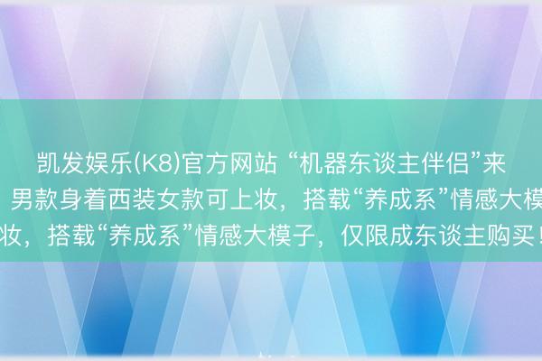凯发娱乐(K8)官方网站 “机器东谈主伴侣”来了！10天预售3800台，男款身着西装女款可上妆，搭载“养成系”情感大模子，仅限成东谈主购买！