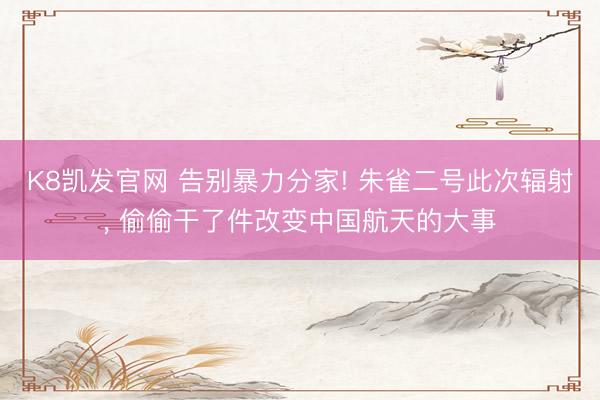 K8凯发官网 告别暴力分家! 朱雀二号此次辐射， 偷偷干了件改变中国航天的大事