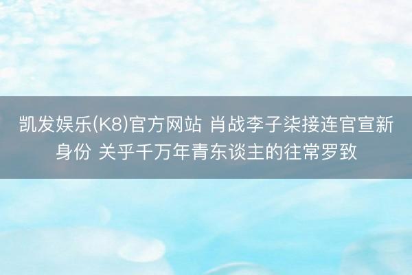 凯发娱乐(K8)官方网站 肖战李子柒接连官宣新身份 关乎千万年青东谈主的往常罗致