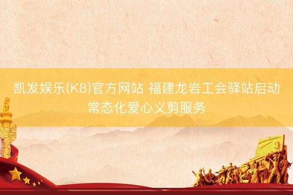 凯发娱乐(K8)官方网站 福建龙岩工会驿站启动常态化爱心义剪服务