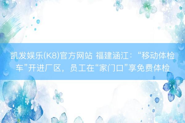 凯发娱乐(K8)官方网站 福建涵江：“移动体检车”开进厂区，员工在“家门口”享免费体检