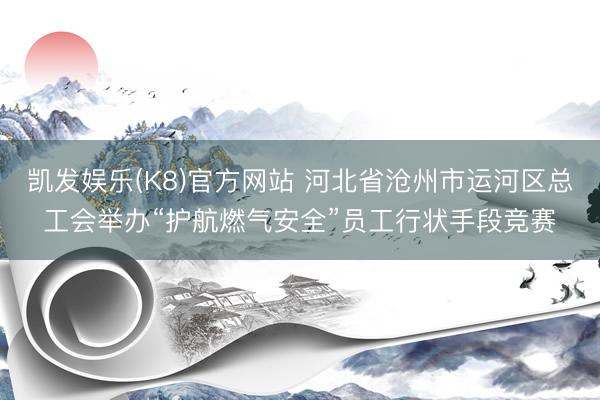 凯发娱乐(K8)官方网站 河北省沧州市运河区总工会举办“护航燃气安全”员工行状手段竞赛